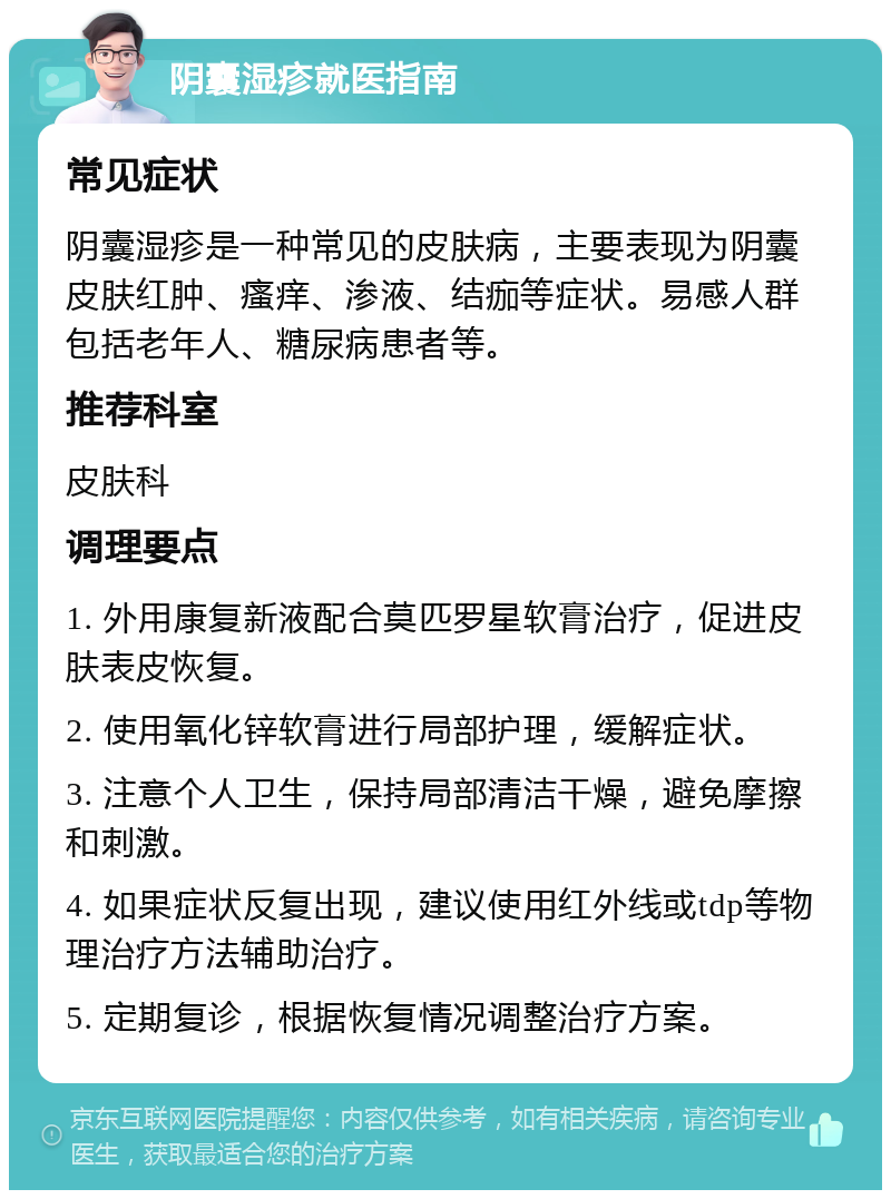 阴囊湿疹就医指南 常见症状 阴囊湿疹是一种常见的皮肤病，主要表现为阴囊皮肤红肿、瘙痒、渗液、结痂等症状。易感人群包括老年人、糖尿病患者等。 推荐科室 皮肤科 调理要点 1. 外用康复新液配合莫匹罗星软膏治疗，促进皮肤表皮恢复。 2. 使用氧化锌软膏进行局部护理，缓解症状。 3. 注意个人卫生，保持局部清洁干燥，避免摩擦和刺激。 4. 如果症状反复出现，建议使用红外线或tdp等物理治疗方法辅助治疗。 5. 定期复诊，根据恢复情况调整治疗方案。