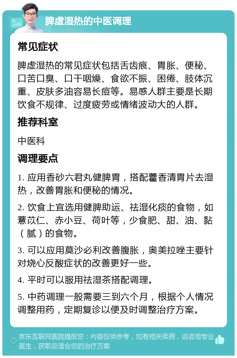 脾虚湿热的中医调理 常见症状 脾虚湿热的常见症状包括舌齿痕、胃胀、便秘、口苦口臭、口干咽燥、食欲不振、困倦、肢体沉重、皮肤多油容易长痘等。易感人群主要是长期饮食不规律、过度疲劳或情绪波动大的人群。 推荐科室 中医科 调理要点 1. 应用香砂六君丸健脾胃，搭配藿香清胃片去湿热，改善胃胀和便秘的情况。 2. 饮食上宜选用健脾助运、祛湿化痰的食物，如薏苡仁、赤小豆、荷叶等，少食肥、甜、油、黏（腻）的食物。 3. 可以应用莫沙必利改善腹胀，奥美拉唑主要针对烧心反酸症状的改善更好一些。 4. 平时可以服用祛湿茶搭配调理。 5. 中药调理一般需要三到六个月，根据个人情况调整用药，定期复诊以便及时调整治疗方案。