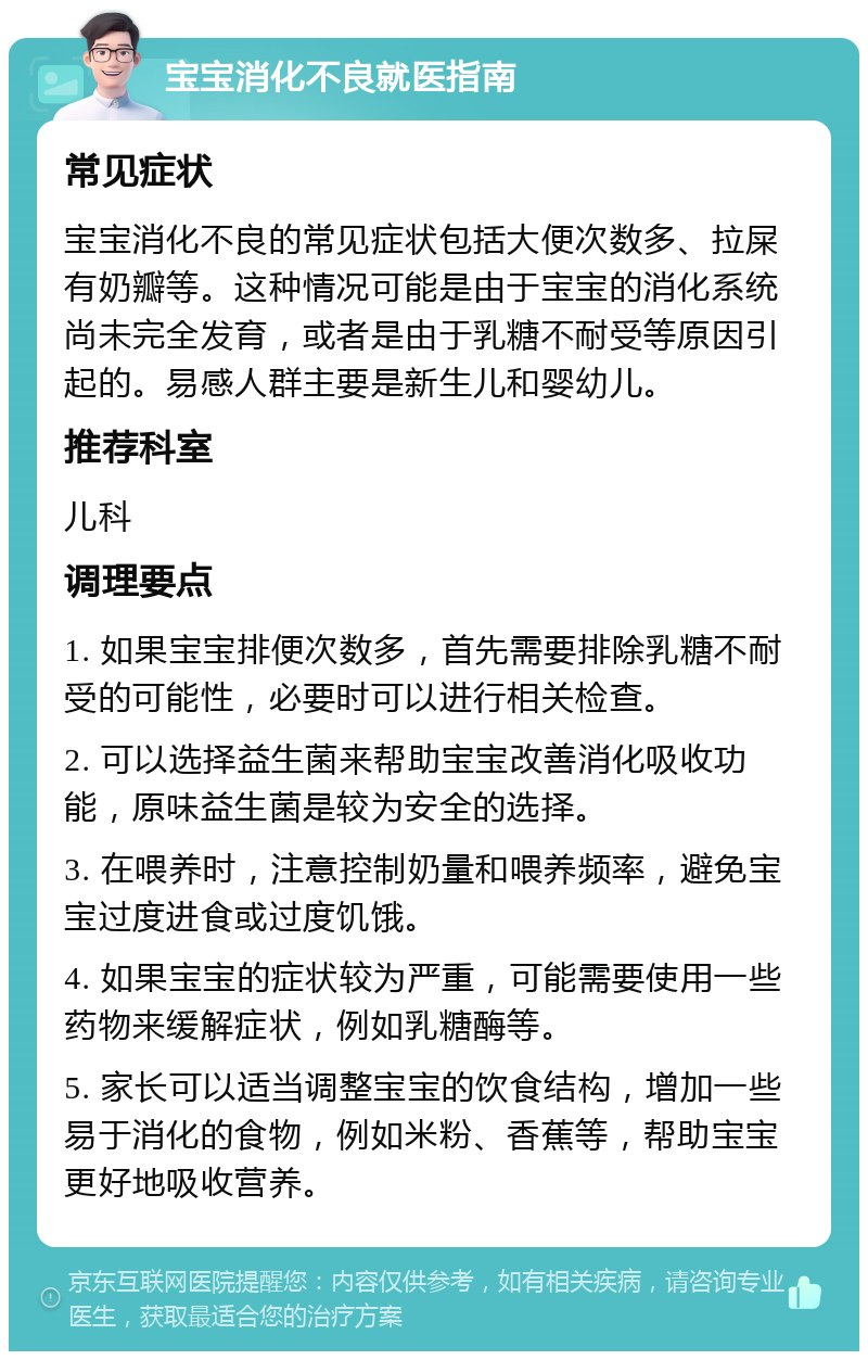 宝宝消化不良就医指南 常见症状 宝宝消化不良的常见症状包括大便次数多、拉屎有奶瓣等。这种情况可能是由于宝宝的消化系统尚未完全发育，或者是由于乳糖不耐受等原因引起的。易感人群主要是新生儿和婴幼儿。 推荐科室 儿科 调理要点 1. 如果宝宝排便次数多，首先需要排除乳糖不耐受的可能性，必要时可以进行相关检查。 2. 可以选择益生菌来帮助宝宝改善消化吸收功能，原味益生菌是较为安全的选择。 3. 在喂养时，注意控制奶量和喂养频率，避免宝宝过度进食或过度饥饿。 4. 如果宝宝的症状较为严重，可能需要使用一些药物来缓解症状，例如乳糖酶等。 5. 家长可以适当调整宝宝的饮食结构，增加一些易于消化的食物，例如米粉、香蕉等，帮助宝宝更好地吸收营养。