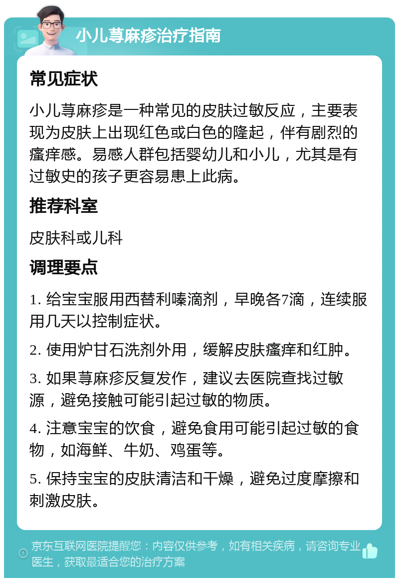 小儿荨麻疹治疗指南 常见症状 小儿荨麻疹是一种常见的皮肤过敏反应，主要表现为皮肤上出现红色或白色的隆起，伴有剧烈的瘙痒感。易感人群包括婴幼儿和小儿，尤其是有过敏史的孩子更容易患上此病。 推荐科室 皮肤科或儿科 调理要点 1. 给宝宝服用西替利嗪滴剂，早晚各7滴，连续服用几天以控制症状。 2. 使用炉甘石洗剂外用，缓解皮肤瘙痒和红肿。 3. 如果荨麻疹反复发作，建议去医院查找过敏源，避免接触可能引起过敏的物质。 4. 注意宝宝的饮食，避免食用可能引起过敏的食物，如海鲜、牛奶、鸡蛋等。 5. 保持宝宝的皮肤清洁和干燥，避免过度摩擦和刺激皮肤。