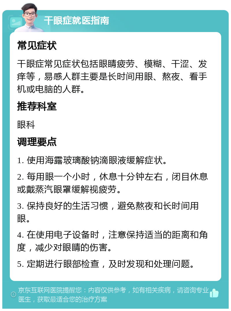 干眼症就医指南 常见症状 干眼症常见症状包括眼睛疲劳、模糊、干涩、发痒等，易感人群主要是长时间用眼、熬夜、看手机或电脑的人群。 推荐科室 眼科 调理要点 1. 使用海露玻璃酸钠滴眼液缓解症状。 2. 每用眼一个小时，休息十分钟左右，闭目休息或戴蒸汽眼罩缓解视疲劳。 3. 保持良好的生活习惯，避免熬夜和长时间用眼。 4. 在使用电子设备时，注意保持适当的距离和角度，减少对眼睛的伤害。 5. 定期进行眼部检查，及时发现和处理问题。