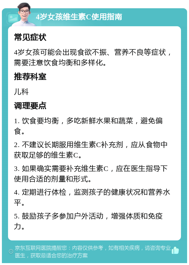 4岁女孩维生素C使用指南 常见症状 4岁女孩可能会出现食欲不振、营养不良等症状，需要注意饮食均衡和多样化。 推荐科室 儿科 调理要点 1. 饮食要均衡，多吃新鲜水果和蔬菜，避免偏食。 2. 不建议长期服用维生素C补充剂，应从食物中获取足够的维生素C。 3. 如果确实需要补充维生素C，应在医生指导下使用合适的剂量和形式。 4. 定期进行体检，监测孩子的健康状况和营养水平。 5. 鼓励孩子多参加户外活动，增强体质和免疫力。