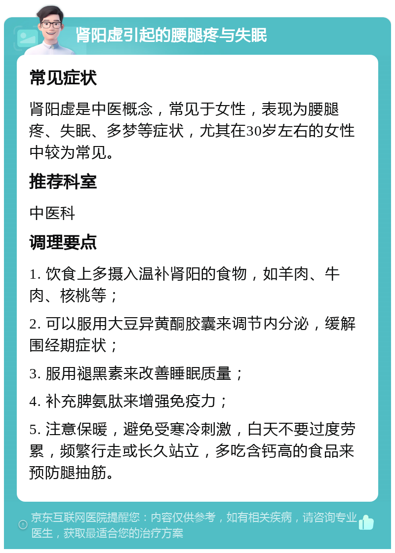 肾阳虚引起的腰腿疼与失眠 常见症状 肾阳虚是中医概念，常见于女性，表现为腰腿疼、失眠、多梦等症状，尤其在30岁左右的女性中较为常见。 推荐科室 中医科 调理要点 1. 饮食上多摄入温补肾阳的食物，如羊肉、牛肉、核桃等； 2. 可以服用大豆异黄酮胶囊来调节内分泌，缓解围经期症状； 3. 服用褪黑素来改善睡眠质量； 4. 补充脾氨肽来增强免疫力； 5. 注意保暖，避免受寒冷刺激，白天不要过度劳累，频繁行走或长久站立，多吃含钙高的食品来预防腿抽筋。