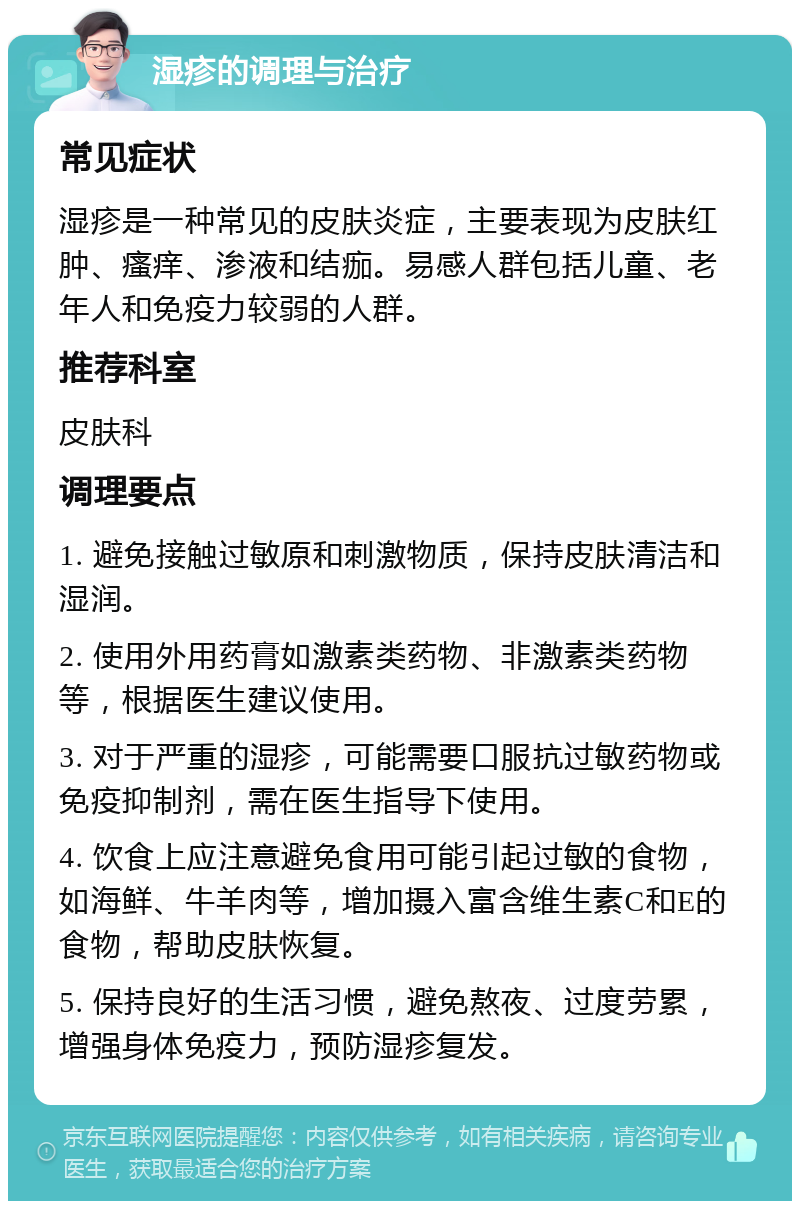 湿疹的调理与治疗 常见症状 湿疹是一种常见的皮肤炎症，主要表现为皮肤红肿、瘙痒、渗液和结痂。易感人群包括儿童、老年人和免疫力较弱的人群。 推荐科室 皮肤科 调理要点 1. 避免接触过敏原和刺激物质，保持皮肤清洁和湿润。 2. 使用外用药膏如激素类药物、非激素类药物等，根据医生建议使用。 3. 对于严重的湿疹，可能需要口服抗过敏药物或免疫抑制剂，需在医生指导下使用。 4. 饮食上应注意避免食用可能引起过敏的食物，如海鲜、牛羊肉等，增加摄入富含维生素C和E的食物，帮助皮肤恢复。 5. 保持良好的生活习惯，避免熬夜、过度劳累，增强身体免疫力，预防湿疹复发。