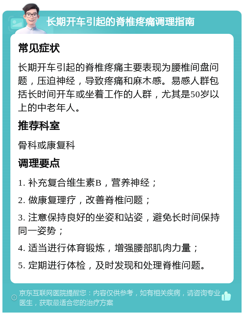 长期开车引起的脊椎疼痛调理指南 常见症状 长期开车引起的脊椎疼痛主要表现为腰椎间盘问题，压迫神经，导致疼痛和麻木感。易感人群包括长时间开车或坐着工作的人群，尤其是50岁以上的中老年人。 推荐科室 骨科或康复科 调理要点 1. 补充复合维生素B，营养神经； 2. 做康复理疗，改善脊椎问题； 3. 注意保持良好的坐姿和站姿，避免长时间保持同一姿势； 4. 适当进行体育锻炼，增强腰部肌肉力量； 5. 定期进行体检，及时发现和处理脊椎问题。