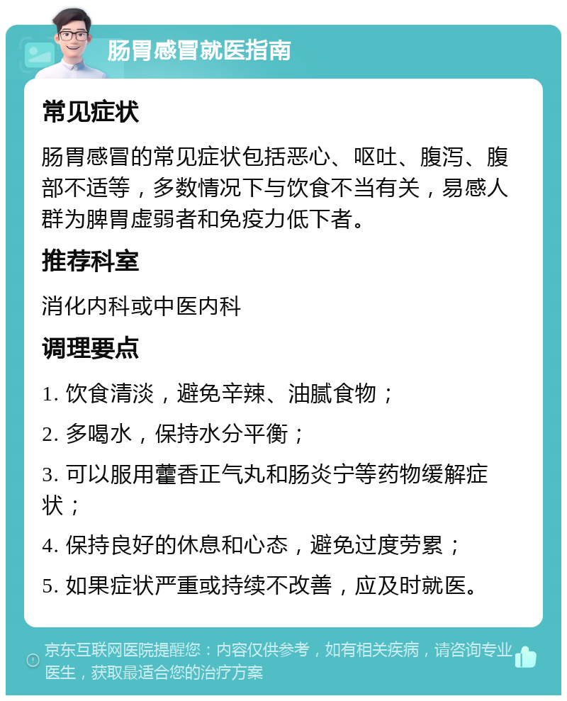 肠胃感冒就医指南 常见症状 肠胃感冒的常见症状包括恶心、呕吐、腹泻、腹部不适等，多数情况下与饮食不当有关，易感人群为脾胃虚弱者和免疫力低下者。 推荐科室 消化内科或中医内科 调理要点 1. 饮食清淡，避免辛辣、油腻食物； 2. 多喝水，保持水分平衡； 3. 可以服用藿香正气丸和肠炎宁等药物缓解症状； 4. 保持良好的休息和心态，避免过度劳累； 5. 如果症状严重或持续不改善，应及时就医。