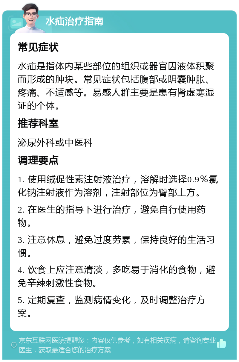 水疝治疗指南 常见症状 水疝是指体内某些部位的组织或器官因液体积聚而形成的肿块。常见症状包括腹部或阴囊肿胀、疼痛、不适感等。易感人群主要是患有肾虚寒湿证的个体。 推荐科室 泌尿外科或中医科 调理要点 1. 使用绒促性素注射液治疗，溶解时选择0.9％氯化钠注射液作为溶剂，注射部位为臀部上方。 2. 在医生的指导下进行治疗，避免自行使用药物。 3. 注意休息，避免过度劳累，保持良好的生活习惯。 4. 饮食上应注意清淡，多吃易于消化的食物，避免辛辣刺激性食物。 5. 定期复查，监测病情变化，及时调整治疗方案。