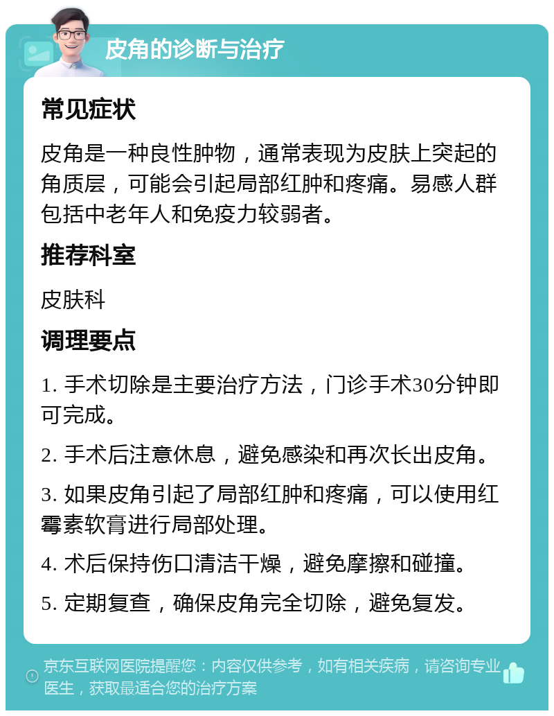 皮角的诊断与治疗 常见症状 皮角是一种良性肿物，通常表现为皮肤上突起的角质层，可能会引起局部红肿和疼痛。易感人群包括中老年人和免疫力较弱者。 推荐科室 皮肤科 调理要点 1. 手术切除是主要治疗方法，门诊手术30分钟即可完成。 2. 手术后注意休息，避免感染和再次长出皮角。 3. 如果皮角引起了局部红肿和疼痛，可以使用红霉素软膏进行局部处理。 4. 术后保持伤口清洁干燥，避免摩擦和碰撞。 5. 定期复查，确保皮角完全切除，避免复发。