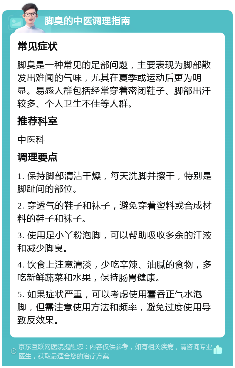 脚臭的中医调理指南 常见症状 脚臭是一种常见的足部问题，主要表现为脚部散发出难闻的气味，尤其在夏季或运动后更为明显。易感人群包括经常穿着密闭鞋子、脚部出汗较多、个人卫生不佳等人群。 推荐科室 中医科 调理要点 1. 保持脚部清洁干燥，每天洗脚并擦干，特别是脚趾间的部位。 2. 穿透气的鞋子和袜子，避免穿着塑料或合成材料的鞋子和袜子。 3. 使用足小丫粉泡脚，可以帮助吸收多余的汗液和减少脚臭。 4. 饮食上注意清淡，少吃辛辣、油腻的食物，多吃新鲜蔬菜和水果，保持肠胃健康。 5. 如果症状严重，可以考虑使用藿香正气水泡脚，但需注意使用方法和频率，避免过度使用导致反效果。