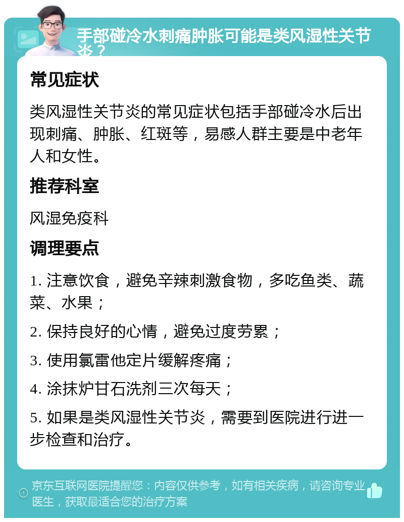 手部碰冷水刺痛肿胀可能是类风湿性关节炎？ 常见症状 类风湿性关节炎的常见症状包括手部碰冷水后出现刺痛、肿胀、红斑等，易感人群主要是中老年人和女性。 推荐科室 风湿免疫科 调理要点 1. 注意饮食，避免辛辣刺激食物，多吃鱼类、蔬菜、水果； 2. 保持良好的心情，避免过度劳累； 3. 使用氯雷他定片缓解疼痛； 4. 涂抹炉甘石洗剂三次每天； 5. 如果是类风湿性关节炎，需要到医院进行进一步检查和治疗。