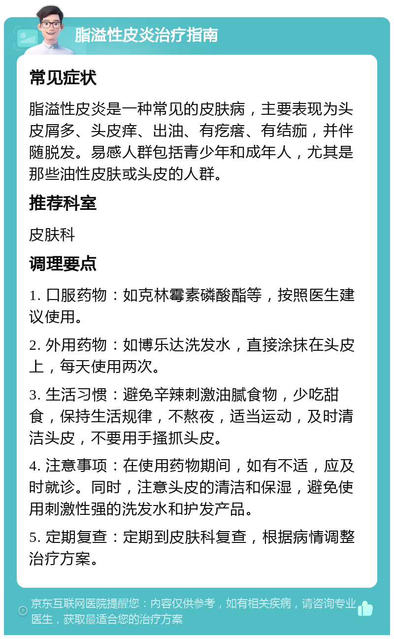 脂溢性皮炎治疗指南 常见症状 脂溢性皮炎是一种常见的皮肤病，主要表现为头皮屑多、头皮痒、出油、有疙瘩、有结痂，并伴随脱发。易感人群包括青少年和成年人，尤其是那些油性皮肤或头皮的人群。 推荐科室 皮肤科 调理要点 1. 口服药物：如克林霉素磷酸酯等，按照医生建议使用。 2. 外用药物：如博乐达洗发水，直接涂抹在头皮上，每天使用两次。 3. 生活习惯：避免辛辣刺激油腻食物，少吃甜食，保持生活规律，不熬夜，适当运动，及时清洁头皮，不要用手搔抓头皮。 4. 注意事项：在使用药物期间，如有不适，应及时就诊。同时，注意头皮的清洁和保湿，避免使用刺激性强的洗发水和护发产品。 5. 定期复查：定期到皮肤科复查，根据病情调整治疗方案。