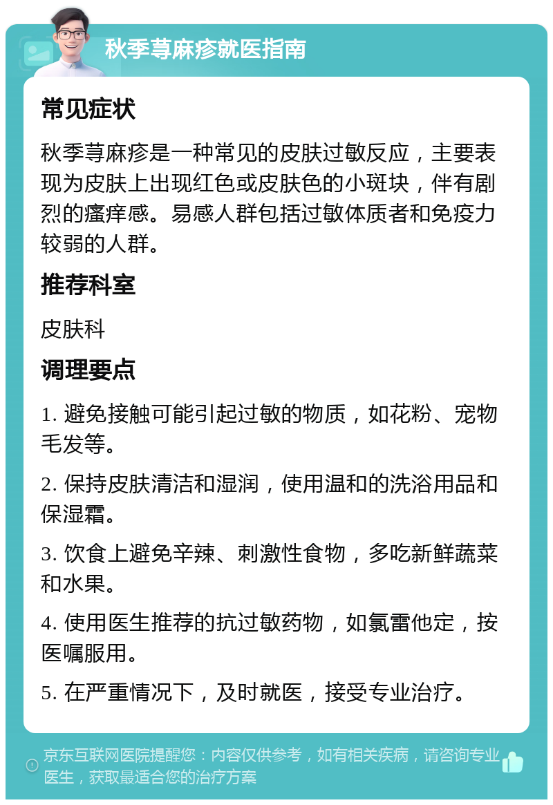 秋季荨麻疹就医指南 常见症状 秋季荨麻疹是一种常见的皮肤过敏反应，主要表现为皮肤上出现红色或皮肤色的小斑块，伴有剧烈的瘙痒感。易感人群包括过敏体质者和免疫力较弱的人群。 推荐科室 皮肤科 调理要点 1. 避免接触可能引起过敏的物质，如花粉、宠物毛发等。 2. 保持皮肤清洁和湿润，使用温和的洗浴用品和保湿霜。 3. 饮食上避免辛辣、刺激性食物，多吃新鲜蔬菜和水果。 4. 使用医生推荐的抗过敏药物，如氯雷他定，按医嘱服用。 5. 在严重情况下，及时就医，接受专业治疗。