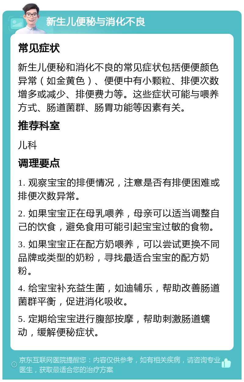 新生儿便秘与消化不良 常见症状 新生儿便秘和消化不良的常见症状包括便便颜色异常（如金黄色）、便便中有小颗粒、排便次数增多或减少、排便费力等。这些症状可能与喂养方式、肠道菌群、肠胃功能等因素有关。 推荐科室 儿科 调理要点 1. 观察宝宝的排便情况，注意是否有排便困难或排便次数异常。 2. 如果宝宝正在母乳喂养，母亲可以适当调整自己的饮食，避免食用可能引起宝宝过敏的食物。 3. 如果宝宝正在配方奶喂养，可以尝试更换不同品牌或类型的奶粉，寻找最适合宝宝的配方奶粉。 4. 给宝宝补充益生菌，如迪辅乐，帮助改善肠道菌群平衡，促进消化吸收。 5. 定期给宝宝进行腹部按摩，帮助刺激肠道蠕动，缓解便秘症状。