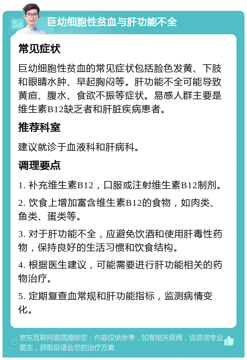 巨幼细胞性贫血与肝功能不全 常见症状 巨幼细胞性贫血的常见症状包括脸色发黄、下肢和眼睛水肿、早起胸闷等。肝功能不全可能导致黄疸、腹水、食欲不振等症状。易感人群主要是维生素B12缺乏者和肝脏疾病患者。 推荐科室 建议就诊于血液科和肝病科。 调理要点 1. 补充维生素B12，口服或注射维生素B12制剂。 2. 饮食上增加富含维生素B12的食物，如肉类、鱼类、蛋类等。 3. 对于肝功能不全，应避免饮酒和使用肝毒性药物，保持良好的生活习惯和饮食结构。 4. 根据医生建议，可能需要进行肝功能相关的药物治疗。 5. 定期复查血常规和肝功能指标，监测病情变化。