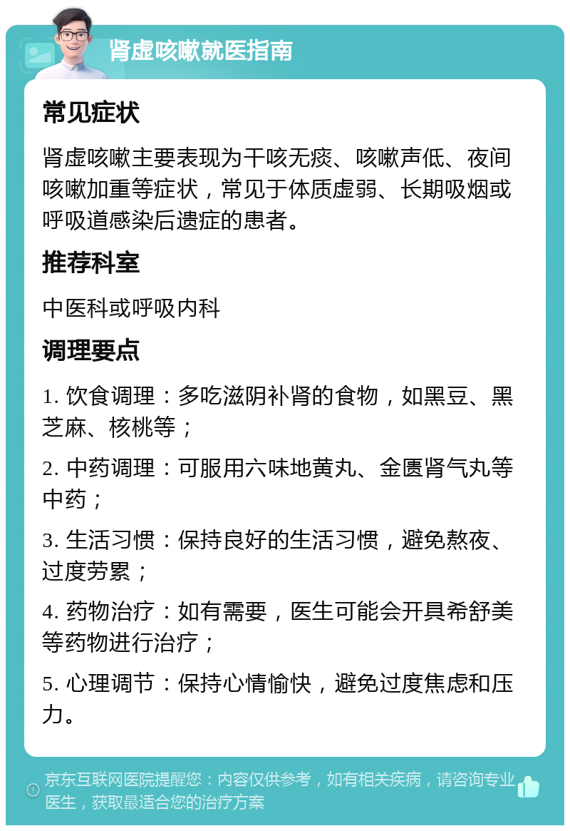 肾虚咳嗽就医指南 常见症状 肾虚咳嗽主要表现为干咳无痰、咳嗽声低、夜间咳嗽加重等症状，常见于体质虚弱、长期吸烟或呼吸道感染后遗症的患者。 推荐科室 中医科或呼吸内科 调理要点 1. 饮食调理：多吃滋阴补肾的食物，如黑豆、黑芝麻、核桃等； 2. 中药调理：可服用六味地黄丸、金匮肾气丸等中药； 3. 生活习惯：保持良好的生活习惯，避免熬夜、过度劳累； 4. 药物治疗：如有需要，医生可能会开具希舒美等药物进行治疗； 5. 心理调节：保持心情愉快，避免过度焦虑和压力。