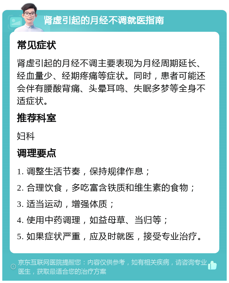 肾虚引起的月经不调就医指南 常见症状 肾虚引起的月经不调主要表现为月经周期延长、经血量少、经期疼痛等症状。同时，患者可能还会伴有腰酸背痛、头晕耳鸣、失眠多梦等全身不适症状。 推荐科室 妇科 调理要点 1. 调整生活节奏，保持规律作息； 2. 合理饮食，多吃富含铁质和维生素的食物； 3. 适当运动，增强体质； 4. 使用中药调理，如益母草、当归等； 5. 如果症状严重，应及时就医，接受专业治疗。