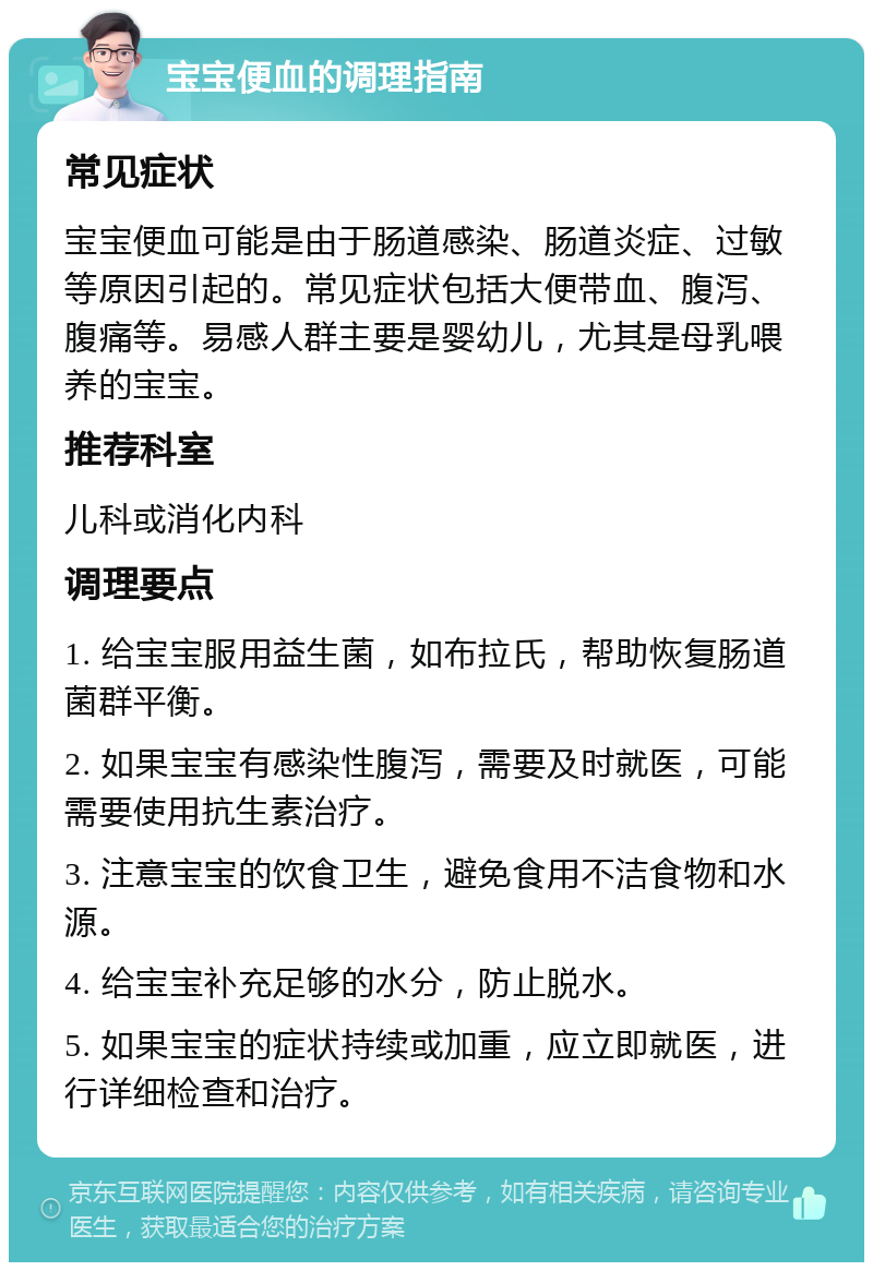 宝宝便血的调理指南 常见症状 宝宝便血可能是由于肠道感染、肠道炎症、过敏等原因引起的。常见症状包括大便带血、腹泻、腹痛等。易感人群主要是婴幼儿，尤其是母乳喂养的宝宝。 推荐科室 儿科或消化内科 调理要点 1. 给宝宝服用益生菌，如布拉氏，帮助恢复肠道菌群平衡。 2. 如果宝宝有感染性腹泻，需要及时就医，可能需要使用抗生素治疗。 3. 注意宝宝的饮食卫生，避免食用不洁食物和水源。 4. 给宝宝补充足够的水分，防止脱水。 5. 如果宝宝的症状持续或加重，应立即就医，进行详细检查和治疗。