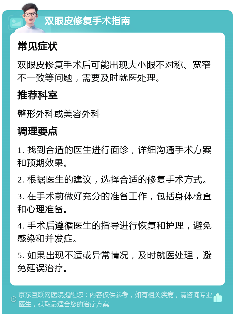 双眼皮修复手术指南 常见症状 双眼皮修复手术后可能出现大小眼不对称、宽窄不一致等问题，需要及时就医处理。 推荐科室 整形外科或美容外科 调理要点 1. 找到合适的医生进行面诊，详细沟通手术方案和预期效果。 2. 根据医生的建议，选择合适的修复手术方式。 3. 在手术前做好充分的准备工作，包括身体检查和心理准备。 4. 手术后遵循医生的指导进行恢复和护理，避免感染和并发症。 5. 如果出现不适或异常情况，及时就医处理，避免延误治疗。