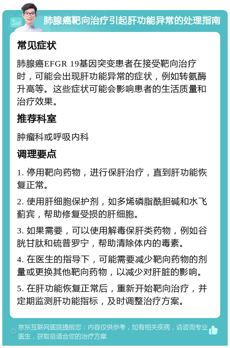 肺腺癌靶向治疗引起肝功能异常的处理指南 常见症状 肺腺癌EFGR 19基因突变患者在接受靶向治疗时，可能会出现肝功能异常的症状，例如转氨酶升高等。这些症状可能会影响患者的生活质量和治疗效果。 推荐科室 肿瘤科或呼吸内科 调理要点 1. 停用靶向药物，进行保肝治疗，直到肝功能恢复正常。 2. 使用肝细胞保护剂，如多烯磷脂酰胆碱和水飞蓟宾，帮助修复受损的肝细胞。 3. 如果需要，可以使用解毒保肝类药物，例如谷胱甘肽和硫普罗宁，帮助清除体内的毒素。 4. 在医生的指导下，可能需要减少靶向药物的剂量或更换其他靶向药物，以减少对肝脏的影响。 5. 在肝功能恢复正常后，重新开始靶向治疗，并定期监测肝功能指标，及时调整治疗方案。