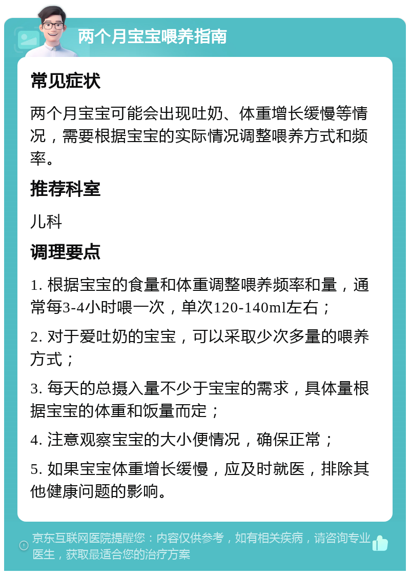 两个月宝宝喂养指南 常见症状 两个月宝宝可能会出现吐奶、体重增长缓慢等情况，需要根据宝宝的实际情况调整喂养方式和频率。 推荐科室 儿科 调理要点 1. 根据宝宝的食量和体重调整喂养频率和量，通常每3-4小时喂一次，单次120-140ml左右； 2. 对于爱吐奶的宝宝，可以采取少次多量的喂养方式； 3. 每天的总摄入量不少于宝宝的需求，具体量根据宝宝的体重和饭量而定； 4. 注意观察宝宝的大小便情况，确保正常； 5. 如果宝宝体重增长缓慢，应及时就医，排除其他健康问题的影响。