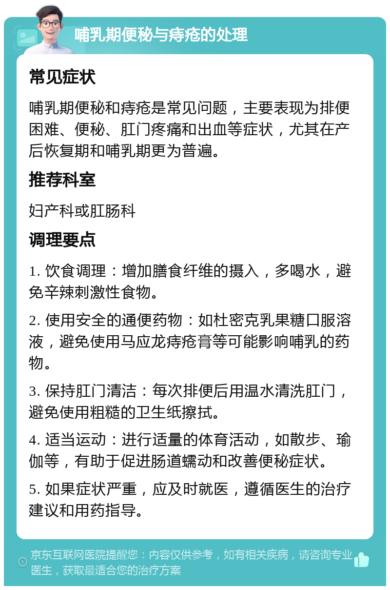 哺乳期便秘与痔疮的处理 常见症状 哺乳期便秘和痔疮是常见问题，主要表现为排便困难、便秘、肛门疼痛和出血等症状，尤其在产后恢复期和哺乳期更为普遍。 推荐科室 妇产科或肛肠科 调理要点 1. 饮食调理：增加膳食纤维的摄入，多喝水，避免辛辣刺激性食物。 2. 使用安全的通便药物：如杜密克乳果糖口服溶液，避免使用马应龙痔疮膏等可能影响哺乳的药物。 3. 保持肛门清洁：每次排便后用温水清洗肛门，避免使用粗糙的卫生纸擦拭。 4. 适当运动：进行适量的体育活动，如散步、瑜伽等，有助于促进肠道蠕动和改善便秘症状。 5. 如果症状严重，应及时就医，遵循医生的治疗建议和用药指导。