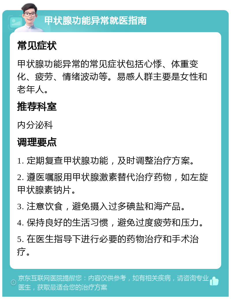 甲状腺功能异常就医指南 常见症状 甲状腺功能异常的常见症状包括心悸、体重变化、疲劳、情绪波动等。易感人群主要是女性和老年人。 推荐科室 内分泌科 调理要点 1. 定期复查甲状腺功能，及时调整治疗方案。 2. 遵医嘱服用甲状腺激素替代治疗药物，如左旋甲状腺素钠片。 3. 注意饮食，避免摄入过多碘盐和海产品。 4. 保持良好的生活习惯，避免过度疲劳和压力。 5. 在医生指导下进行必要的药物治疗和手术治疗。