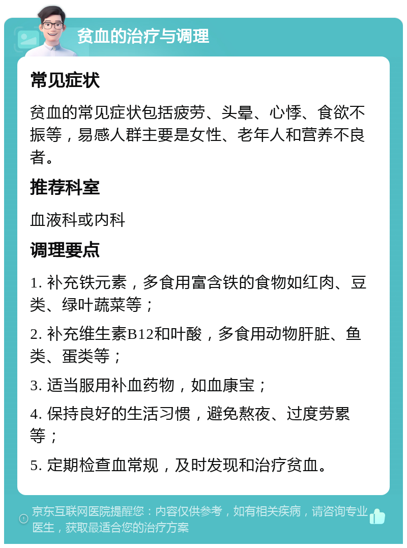 贫血的治疗与调理 常见症状 贫血的常见症状包括疲劳、头晕、心悸、食欲不振等，易感人群主要是女性、老年人和营养不良者。 推荐科室 血液科或内科 调理要点 1. 补充铁元素，多食用富含铁的食物如红肉、豆类、绿叶蔬菜等； 2. 补充维生素B12和叶酸，多食用动物肝脏、鱼类、蛋类等； 3. 适当服用补血药物，如血康宝； 4. 保持良好的生活习惯，避免熬夜、过度劳累等； 5. 定期检查血常规，及时发现和治疗贫血。