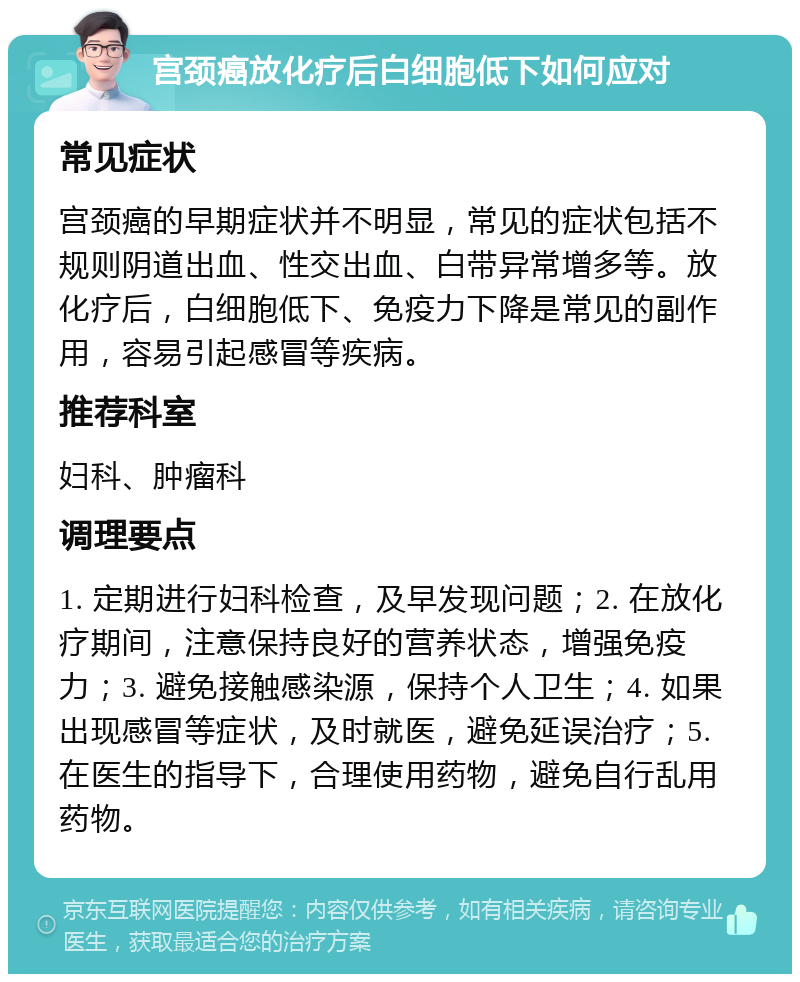 宫颈癌放化疗后白细胞低下如何应对 常见症状 宫颈癌的早期症状并不明显，常见的症状包括不规则阴道出血、性交出血、白带异常增多等。放化疗后，白细胞低下、免疫力下降是常见的副作用，容易引起感冒等疾病。 推荐科室 妇科、肿瘤科 调理要点 1. 定期进行妇科检查，及早发现问题；2. 在放化疗期间，注意保持良好的营养状态，增强免疫力；3. 避免接触感染源，保持个人卫生；4. 如果出现感冒等症状，及时就医，避免延误治疗；5. 在医生的指导下，合理使用药物，避免自行乱用药物。