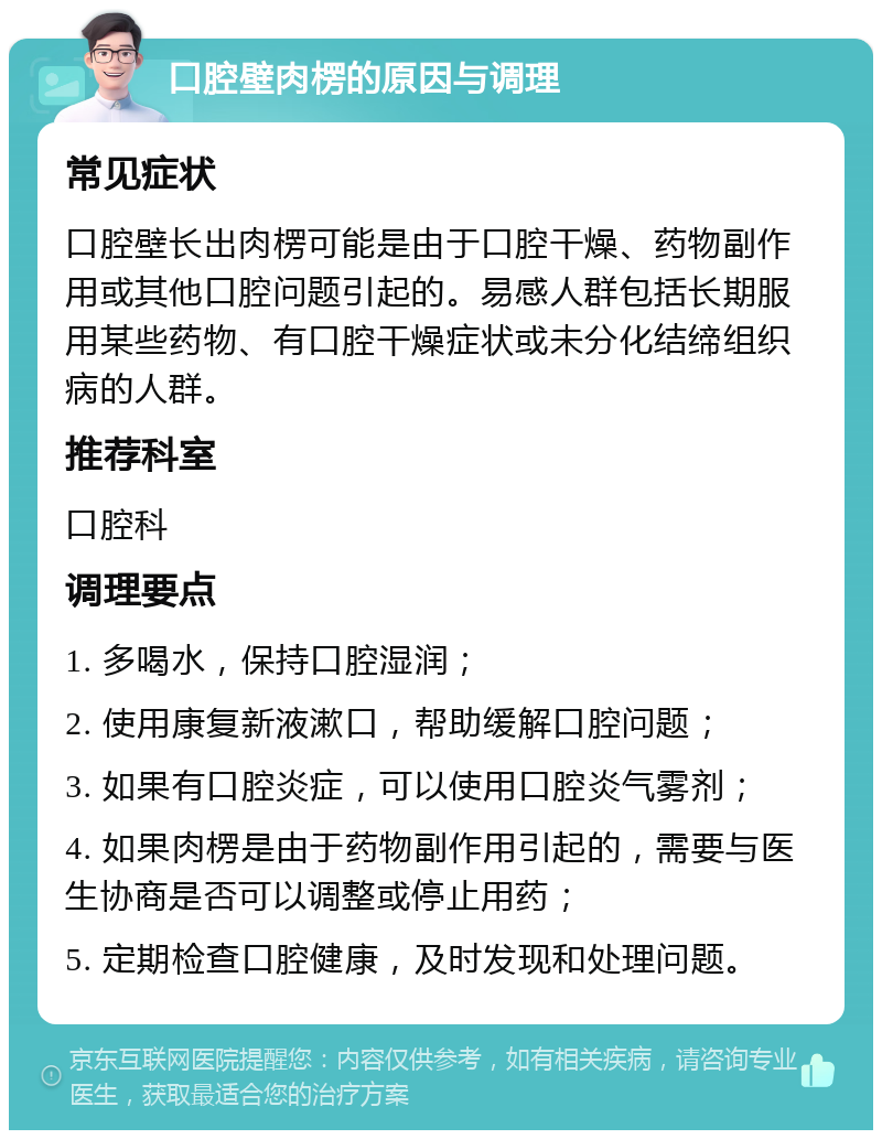 口腔壁肉楞的原因与调理 常见症状 口腔壁长出肉楞可能是由于口腔干燥、药物副作用或其他口腔问题引起的。易感人群包括长期服用某些药物、有口腔干燥症状或未分化结缔组织病的人群。 推荐科室 口腔科 调理要点 1. 多喝水，保持口腔湿润； 2. 使用康复新液漱口，帮助缓解口腔问题； 3. 如果有口腔炎症，可以使用口腔炎气雾剂； 4. 如果肉楞是由于药物副作用引起的，需要与医生协商是否可以调整或停止用药； 5. 定期检查口腔健康，及时发现和处理问题。