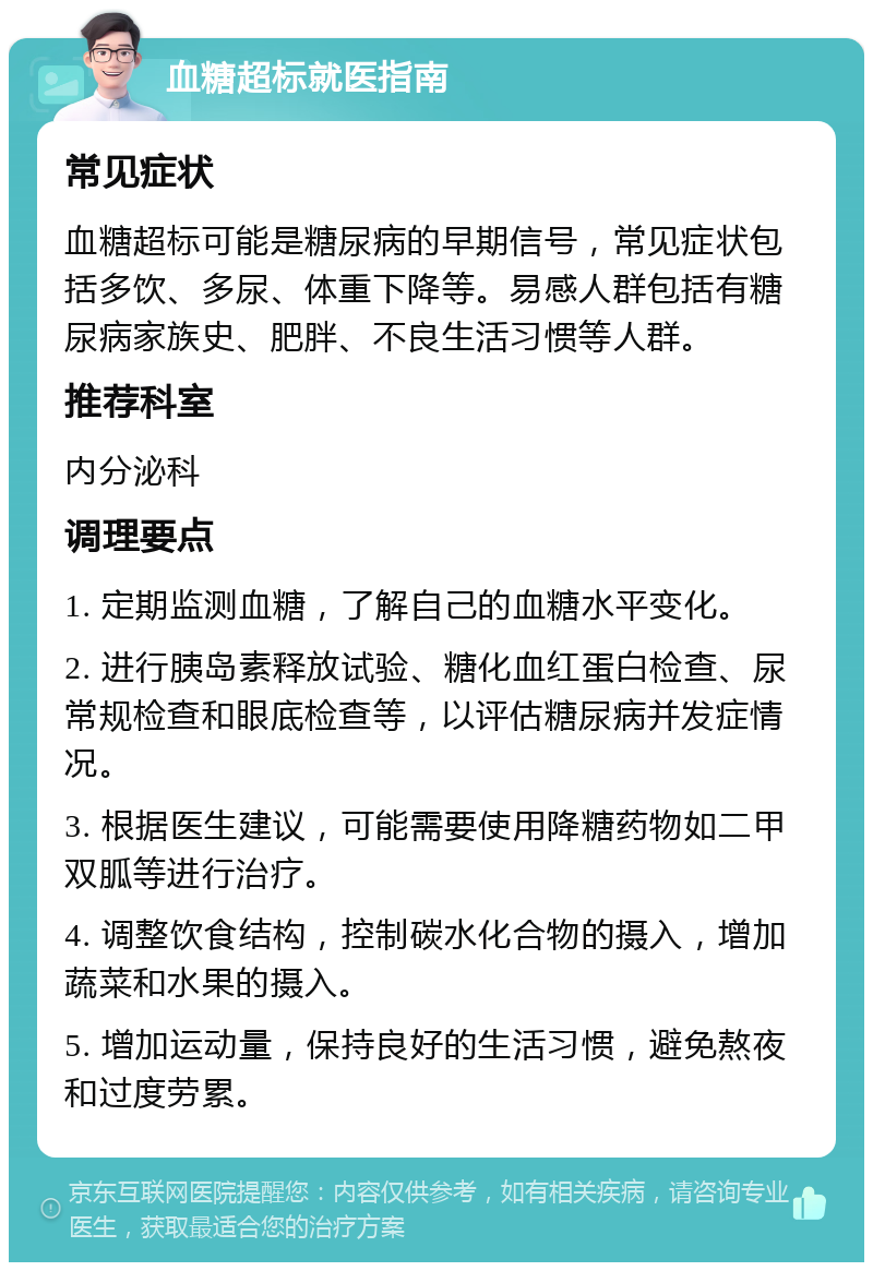 血糖超标就医指南 常见症状 血糖超标可能是糖尿病的早期信号，常见症状包括多饮、多尿、体重下降等。易感人群包括有糖尿病家族史、肥胖、不良生活习惯等人群。 推荐科室 内分泌科 调理要点 1. 定期监测血糖，了解自己的血糖水平变化。 2. 进行胰岛素释放试验、糖化血红蛋白检查、尿常规检查和眼底检查等，以评估糖尿病并发症情况。 3. 根据医生建议，可能需要使用降糖药物如二甲双胍等进行治疗。 4. 调整饮食结构，控制碳水化合物的摄入，增加蔬菜和水果的摄入。 5. 增加运动量，保持良好的生活习惯，避免熬夜和过度劳累。