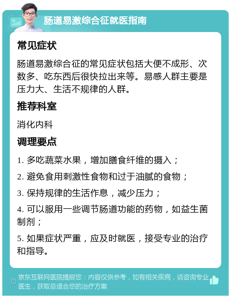 肠道易激综合征就医指南 常见症状 肠道易激综合征的常见症状包括大便不成形、次数多、吃东西后很快拉出来等。易感人群主要是压力大、生活不规律的人群。 推荐科室 消化内科 调理要点 1. 多吃蔬菜水果，增加膳食纤维的摄入； 2. 避免食用刺激性食物和过于油腻的食物； 3. 保持规律的生活作息，减少压力； 4. 可以服用一些调节肠道功能的药物，如益生菌制剂； 5. 如果症状严重，应及时就医，接受专业的治疗和指导。