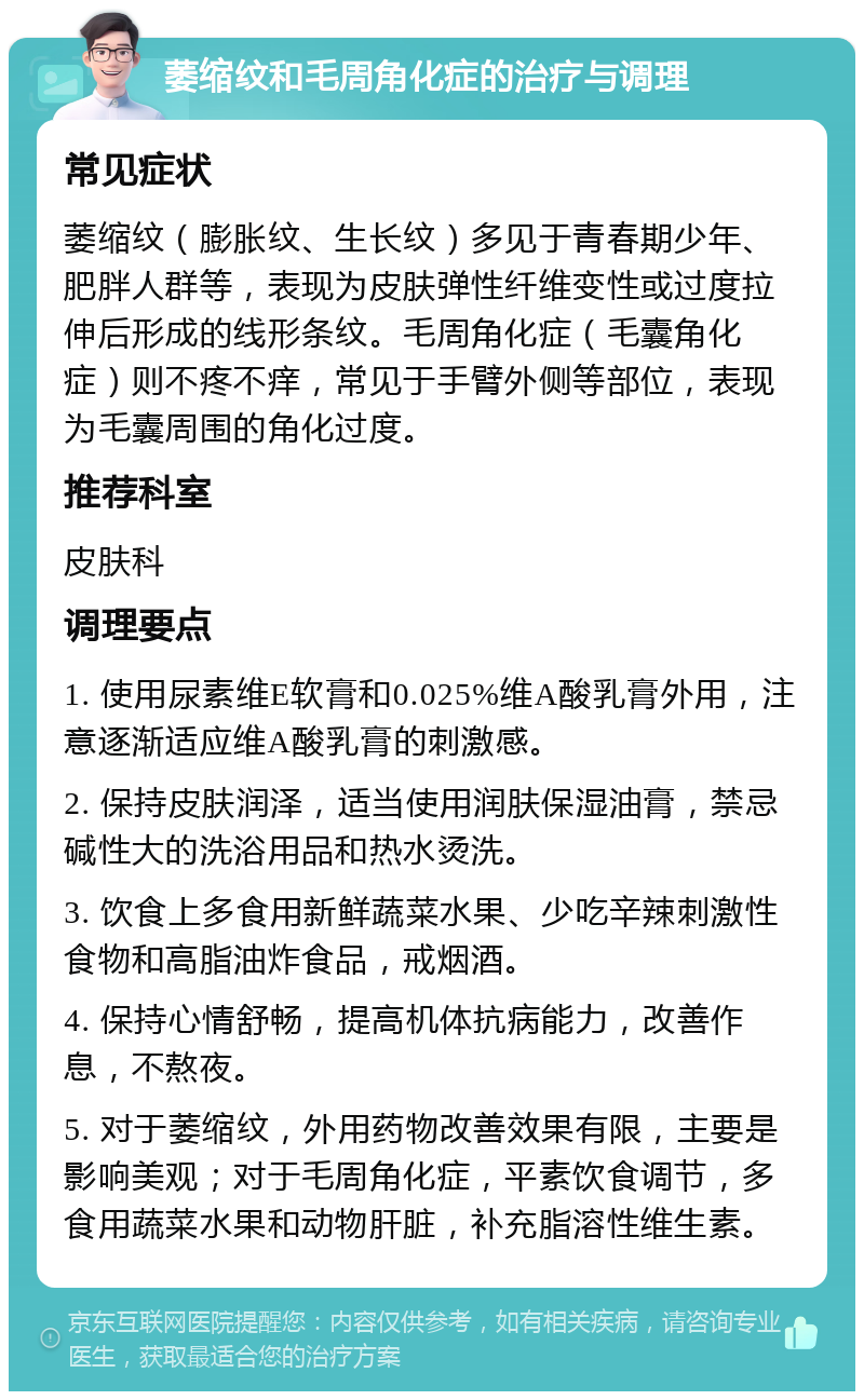 萎缩纹和毛周角化症的治疗与调理 常见症状 萎缩纹（膨胀纹、生长纹）多见于青春期少年、肥胖人群等，表现为皮肤弹性纤维变性或过度拉伸后形成的线形条纹。毛周角化症（毛囊角化症）则不疼不痒，常见于手臂外侧等部位，表现为毛囊周围的角化过度。 推荐科室 皮肤科 调理要点 1. 使用尿素维E软膏和0.025%维A酸乳膏外用，注意逐渐适应维A酸乳膏的刺激感。 2. 保持皮肤润泽，适当使用润肤保湿油膏，禁忌碱性大的洗浴用品和热水烫洗。 3. 饮食上多食用新鲜蔬菜水果、少吃辛辣刺激性食物和高脂油炸食品，戒烟酒。 4. 保持心情舒畅，提高机体抗病能力，改善作息，不熬夜。 5. 对于萎缩纹，外用药物改善效果有限，主要是影响美观；对于毛周角化症，平素饮食调节，多食用蔬菜水果和动物肝脏，补充脂溶性维生素。