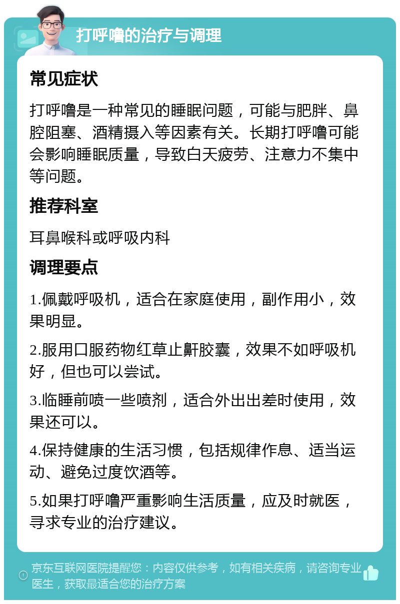 打呼噜的治疗与调理 常见症状 打呼噜是一种常见的睡眠问题，可能与肥胖、鼻腔阻塞、酒精摄入等因素有关。长期打呼噜可能会影响睡眠质量，导致白天疲劳、注意力不集中等问题。 推荐科室 耳鼻喉科或呼吸内科 调理要点 1.佩戴呼吸机，适合在家庭使用，副作用小，效果明显。 2.服用口服药物红草止鼾胶囊，效果不如呼吸机好，但也可以尝试。 3.临睡前喷一些喷剂，适合外出出差时使用，效果还可以。 4.保持健康的生活习惯，包括规律作息、适当运动、避免过度饮酒等。 5.如果打呼噜严重影响生活质量，应及时就医，寻求专业的治疗建议。