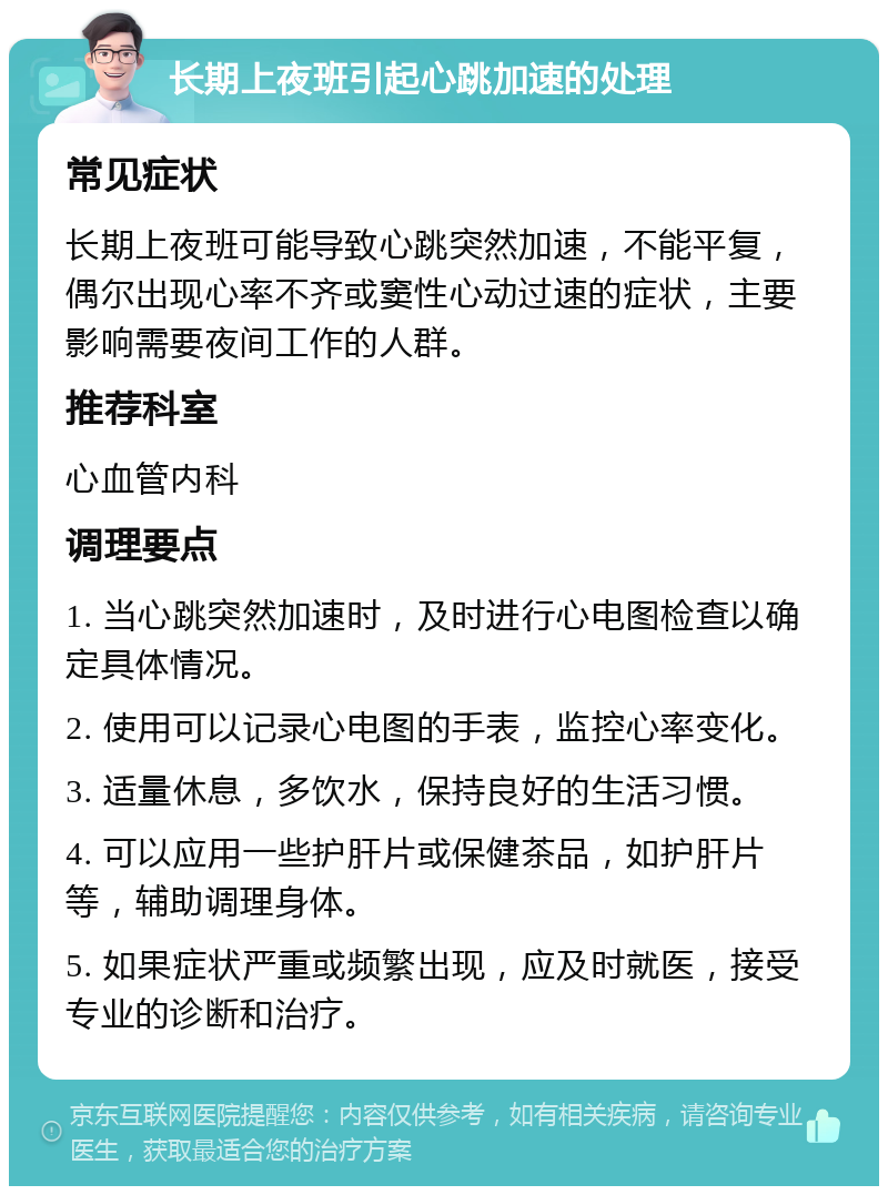 长期上夜班引起心跳加速的处理 常见症状 长期上夜班可能导致心跳突然加速，不能平复，偶尔出现心率不齐或窦性心动过速的症状，主要影响需要夜间工作的人群。 推荐科室 心血管内科 调理要点 1. 当心跳突然加速时，及时进行心电图检查以确定具体情况。 2. 使用可以记录心电图的手表，监控心率变化。 3. 适量休息，多饮水，保持良好的生活习惯。 4. 可以应用一些护肝片或保健茶品，如护肝片等，辅助调理身体。 5. 如果症状严重或频繁出现，应及时就医，接受专业的诊断和治疗。