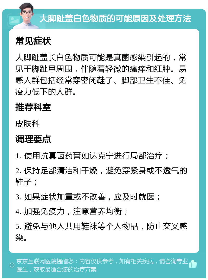 大脚趾盖白色物质的可能原因及处理方法 常见症状 大脚趾盖长白色物质可能是真菌感染引起的，常见于脚趾甲周围，伴随着轻微的瘙痒和红肿。易感人群包括经常穿密闭鞋子、脚部卫生不佳、免疫力低下的人群。 推荐科室 皮肤科 调理要点 1. 使用抗真菌药膏如达克宁进行局部治疗； 2. 保持足部清洁和干燥，避免穿紧身或不透气的鞋子； 3. 如果症状加重或不改善，应及时就医； 4. 加强免疫力，注意营养均衡； 5. 避免与他人共用鞋袜等个人物品，防止交叉感染。