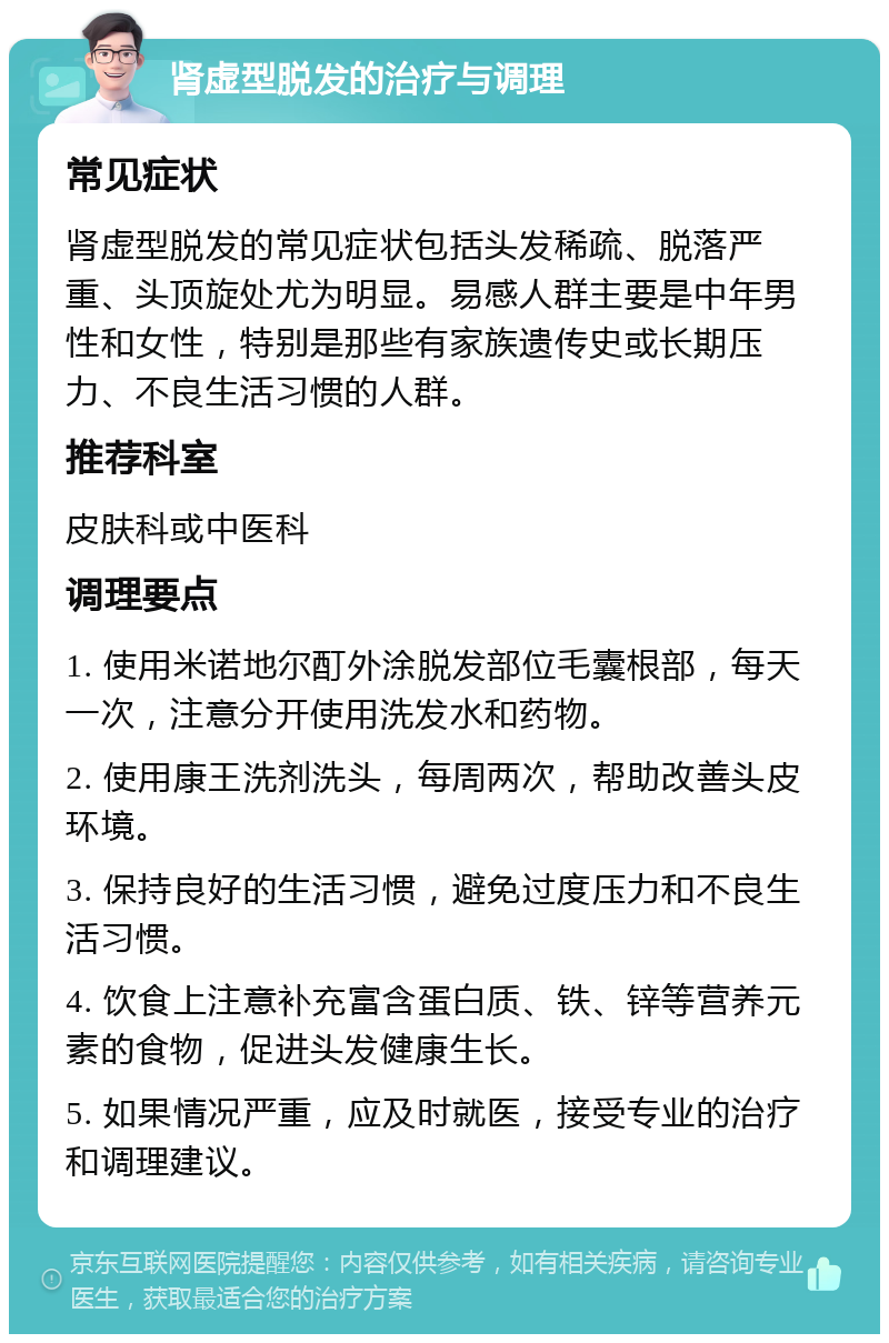 肾虚型脱发的治疗与调理 常见症状 肾虚型脱发的常见症状包括头发稀疏、脱落严重、头顶旋处尤为明显。易感人群主要是中年男性和女性，特别是那些有家族遗传史或长期压力、不良生活习惯的人群。 推荐科室 皮肤科或中医科 调理要点 1. 使用米诺地尔酊外涂脱发部位毛囊根部，每天一次，注意分开使用洗发水和药物。 2. 使用康王洗剂洗头，每周两次，帮助改善头皮环境。 3. 保持良好的生活习惯，避免过度压力和不良生活习惯。 4. 饮食上注意补充富含蛋白质、铁、锌等营养元素的食物，促进头发健康生长。 5. 如果情况严重，应及时就医，接受专业的治疗和调理建议。