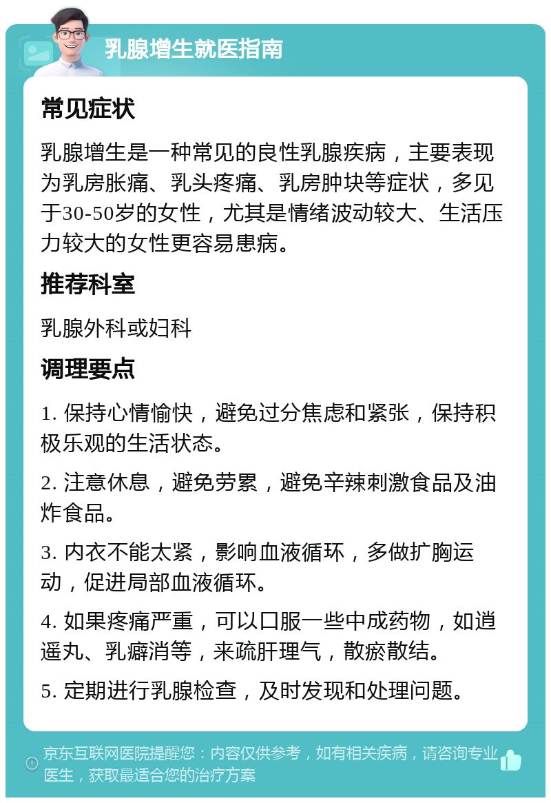 乳腺增生就医指南 常见症状 乳腺增生是一种常见的良性乳腺疾病，主要表现为乳房胀痛、乳头疼痛、乳房肿块等症状，多见于30-50岁的女性，尤其是情绪波动较大、生活压力较大的女性更容易患病。 推荐科室 乳腺外科或妇科 调理要点 1. 保持心情愉快，避免过分焦虑和紧张，保持积极乐观的生活状态。 2. 注意休息，避免劳累，避免辛辣刺激食品及油炸食品。 3. 内衣不能太紧，影响血液循环，多做扩胸运动，促进局部血液循环。 4. 如果疼痛严重，可以口服一些中成药物，如逍遥丸、乳癖消等，来疏肝理气，散瘀散结。 5. 定期进行乳腺检查，及时发现和处理问题。