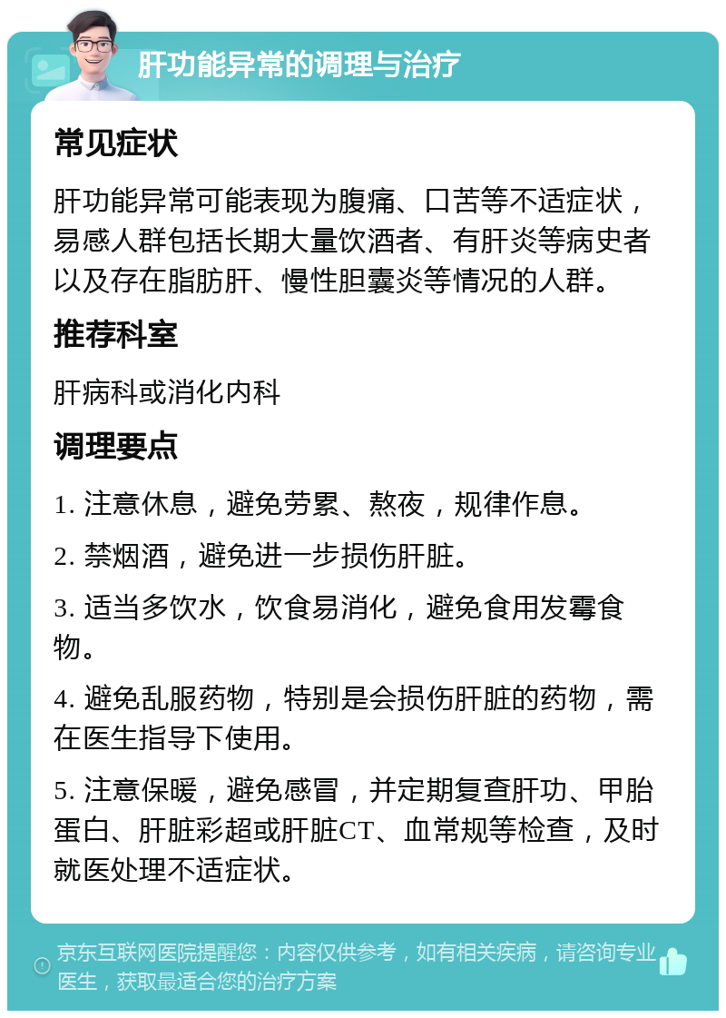 肝功能异常的调理与治疗 常见症状 肝功能异常可能表现为腹痛、口苦等不适症状，易感人群包括长期大量饮酒者、有肝炎等病史者以及存在脂肪肝、慢性胆囊炎等情况的人群。 推荐科室 肝病科或消化内科 调理要点 1. 注意休息，避免劳累、熬夜，规律作息。 2. 禁烟酒，避免进一步损伤肝脏。 3. 适当多饮水，饮食易消化，避免食用发霉食物。 4. 避免乱服药物，特别是会损伤肝脏的药物，需在医生指导下使用。 5. 注意保暖，避免感冒，并定期复查肝功、甲胎蛋白、肝脏彩超或肝脏CT、血常规等检查，及时就医处理不适症状。