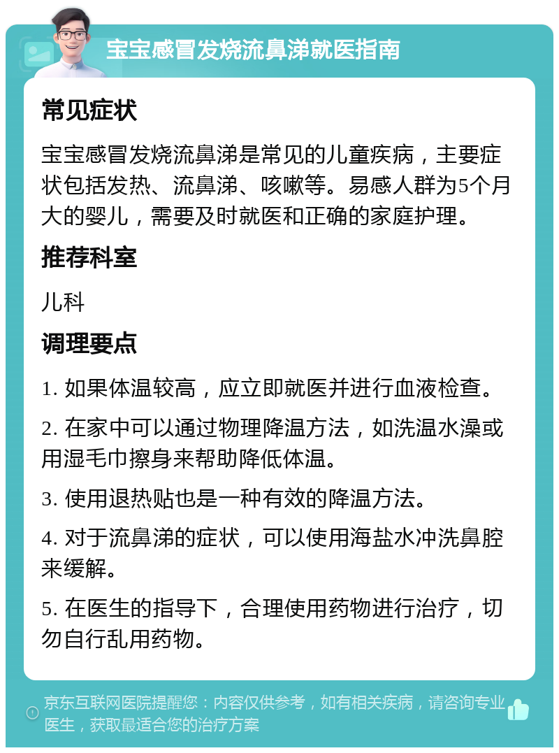 宝宝感冒发烧流鼻涕就医指南 常见症状 宝宝感冒发烧流鼻涕是常见的儿童疾病，主要症状包括发热、流鼻涕、咳嗽等。易感人群为5个月大的婴儿，需要及时就医和正确的家庭护理。 推荐科室 儿科 调理要点 1. 如果体温较高，应立即就医并进行血液检查。 2. 在家中可以通过物理降温方法，如洗温水澡或用湿毛巾擦身来帮助降低体温。 3. 使用退热贴也是一种有效的降温方法。 4. 对于流鼻涕的症状，可以使用海盐水冲洗鼻腔来缓解。 5. 在医生的指导下，合理使用药物进行治疗，切勿自行乱用药物。