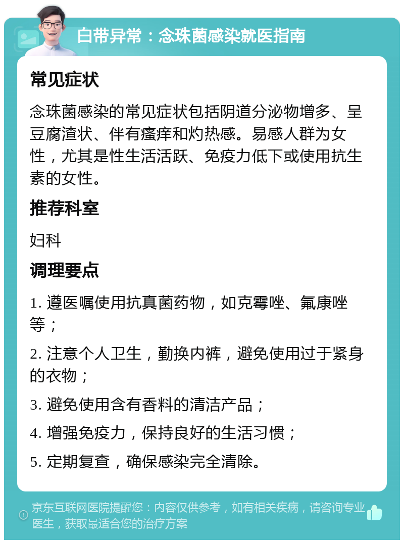 白带异常：念珠菌感染就医指南 常见症状 念珠菌感染的常见症状包括阴道分泌物增多、呈豆腐渣状、伴有瘙痒和灼热感。易感人群为女性，尤其是性生活活跃、免疫力低下或使用抗生素的女性。 推荐科室 妇科 调理要点 1. 遵医嘱使用抗真菌药物，如克霉唑、氟康唑等； 2. 注意个人卫生，勤换内裤，避免使用过于紧身的衣物； 3. 避免使用含有香料的清洁产品； 4. 增强免疫力，保持良好的生活习惯； 5. 定期复查，确保感染完全清除。