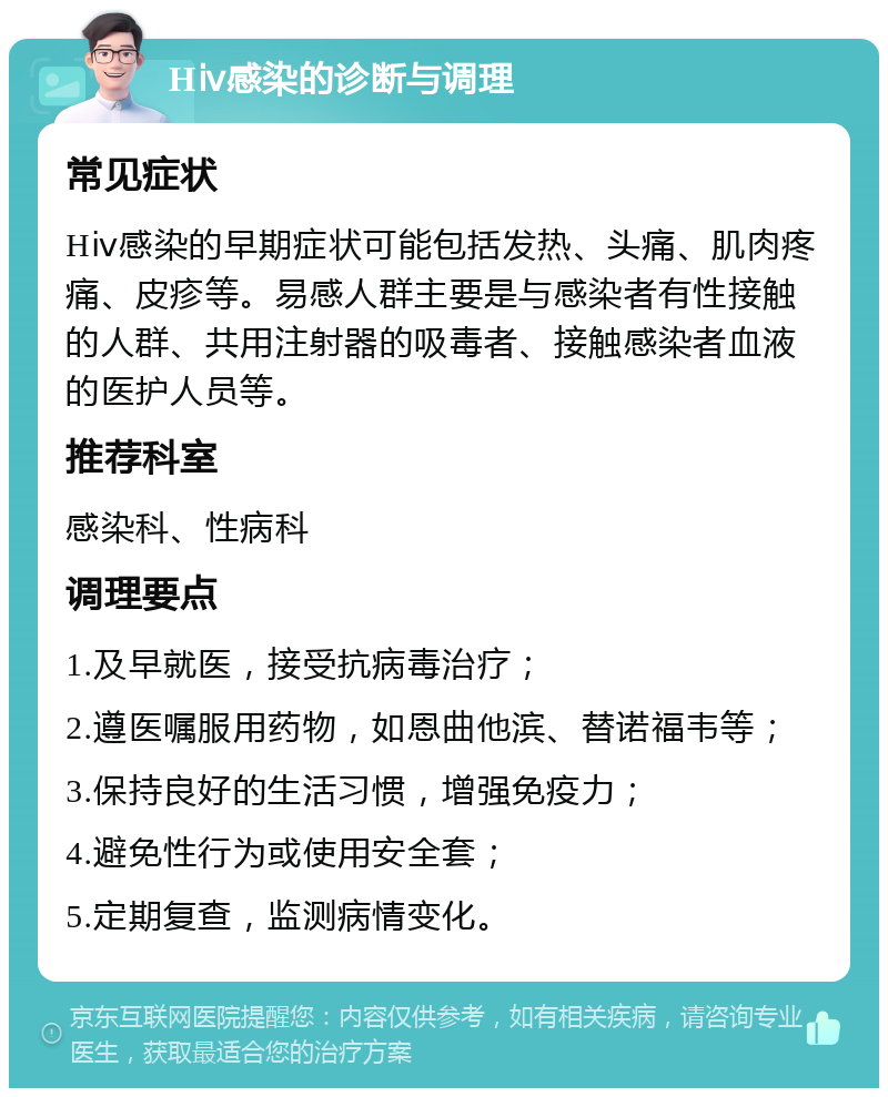 Hⅳ感染的诊断与调理 常见症状 Hⅳ感染的早期症状可能包括发热、头痛、肌肉疼痛、皮疹等。易感人群主要是与感染者有性接触的人群、共用注射器的吸毒者、接触感染者血液的医护人员等。 推荐科室 感染科、性病科 调理要点 1.及早就医，接受抗病毒治疗； 2.遵医嘱服用药物，如恩曲他滨、替诺福韦等； 3.保持良好的生活习惯，增强免疫力； 4.避免性行为或使用安全套； 5.定期复查，监测病情变化。