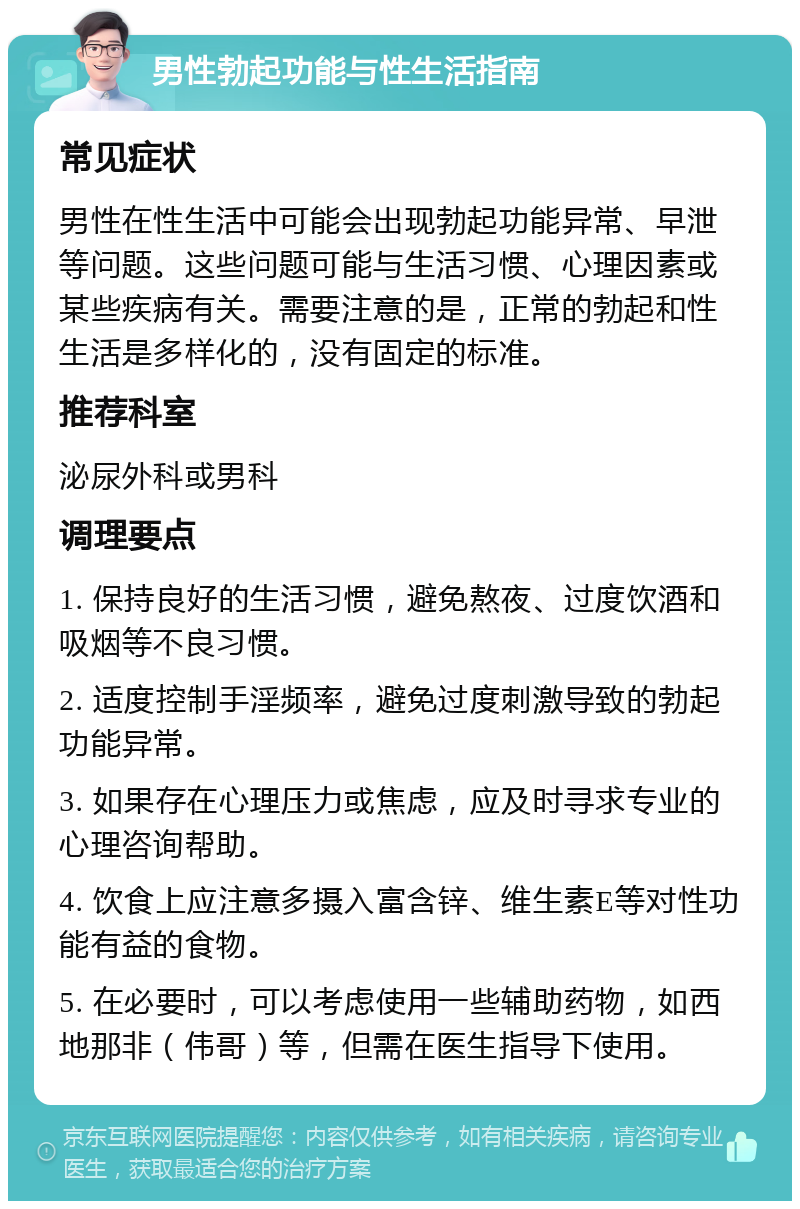 男性勃起功能与性生活指南 常见症状 男性在性生活中可能会出现勃起功能异常、早泄等问题。这些问题可能与生活习惯、心理因素或某些疾病有关。需要注意的是，正常的勃起和性生活是多样化的，没有固定的标准。 推荐科室 泌尿外科或男科 调理要点 1. 保持良好的生活习惯，避免熬夜、过度饮酒和吸烟等不良习惯。 2. 适度控制手淫频率，避免过度刺激导致的勃起功能异常。 3. 如果存在心理压力或焦虑，应及时寻求专业的心理咨询帮助。 4. 饮食上应注意多摄入富含锌、维生素E等对性功能有益的食物。 5. 在必要时，可以考虑使用一些辅助药物，如西地那非（伟哥）等，但需在医生指导下使用。