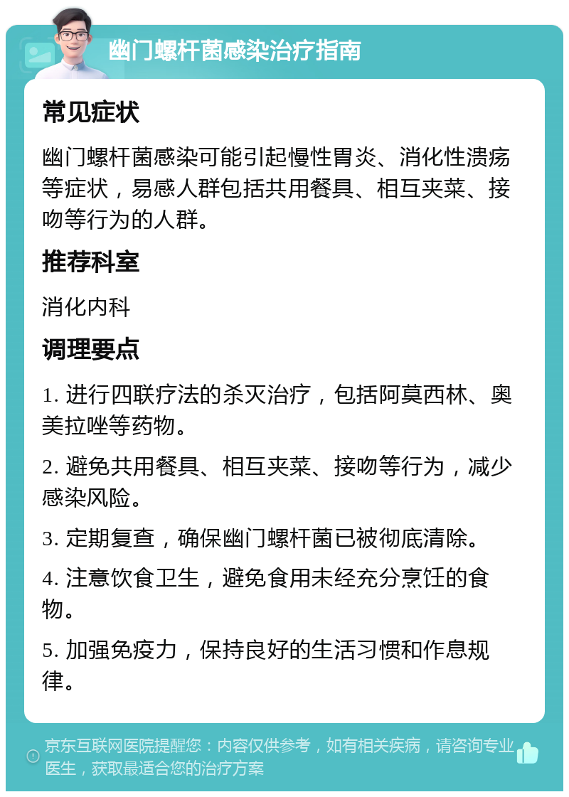 幽门螺杆菌感染治疗指南 常见症状 幽门螺杆菌感染可能引起慢性胃炎、消化性溃疡等症状，易感人群包括共用餐具、相互夹菜、接吻等行为的人群。 推荐科室 消化内科 调理要点 1. 进行四联疗法的杀灭治疗，包括阿莫西林、奥美拉唑等药物。 2. 避免共用餐具、相互夹菜、接吻等行为，减少感染风险。 3. 定期复查，确保幽门螺杆菌已被彻底清除。 4. 注意饮食卫生，避免食用未经充分烹饪的食物。 5. 加强免疫力，保持良好的生活习惯和作息规律。