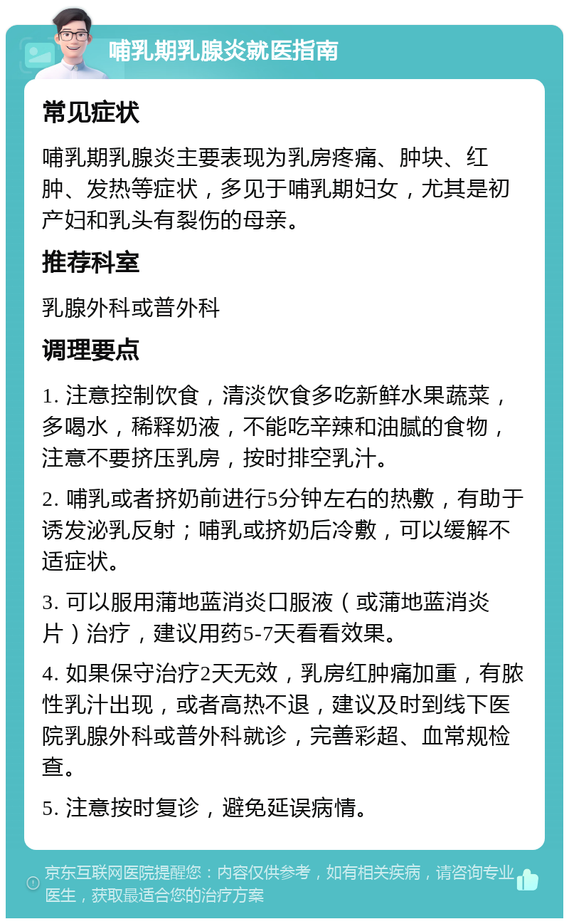 哺乳期乳腺炎就医指南 常见症状 哺乳期乳腺炎主要表现为乳房疼痛、肿块、红肿、发热等症状，多见于哺乳期妇女，尤其是初产妇和乳头有裂伤的母亲。 推荐科室 乳腺外科或普外科 调理要点 1. 注意控制饮食，清淡饮食多吃新鲜水果蔬菜，多喝水，稀释奶液，不能吃辛辣和油腻的食物，注意不要挤压乳房，按时排空乳汁。 2. 哺乳或者挤奶前进行5分钟左右的热敷，有助于诱发泌乳反射；哺乳或挤奶后冷敷，可以缓解不适症状。 3. 可以服用蒲地蓝消炎口服液（或蒲地蓝消炎片）治疗，建议用药5-7天看看效果。 4. 如果保守治疗2天无效，乳房红肿痛加重，有脓性乳汁出现，或者高热不退，建议及时到线下医院乳腺外科或普外科就诊，完善彩超、血常规检查。 5. 注意按时复诊，避免延误病情。