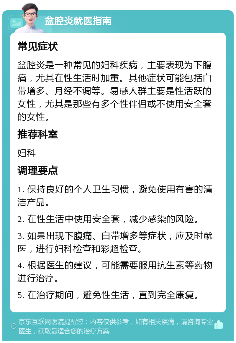 盆腔炎就医指南 常见症状 盆腔炎是一种常见的妇科疾病，主要表现为下腹痛，尤其在性生活时加重。其他症状可能包括白带增多、月经不调等。易感人群主要是性活跃的女性，尤其是那些有多个性伴侣或不使用安全套的女性。 推荐科室 妇科 调理要点 1. 保持良好的个人卫生习惯，避免使用有害的清洁产品。 2. 在性生活中使用安全套，减少感染的风险。 3. 如果出现下腹痛、白带增多等症状，应及时就医，进行妇科检查和彩超检查。 4. 根据医生的建议，可能需要服用抗生素等药物进行治疗。 5. 在治疗期间，避免性生活，直到完全康复。