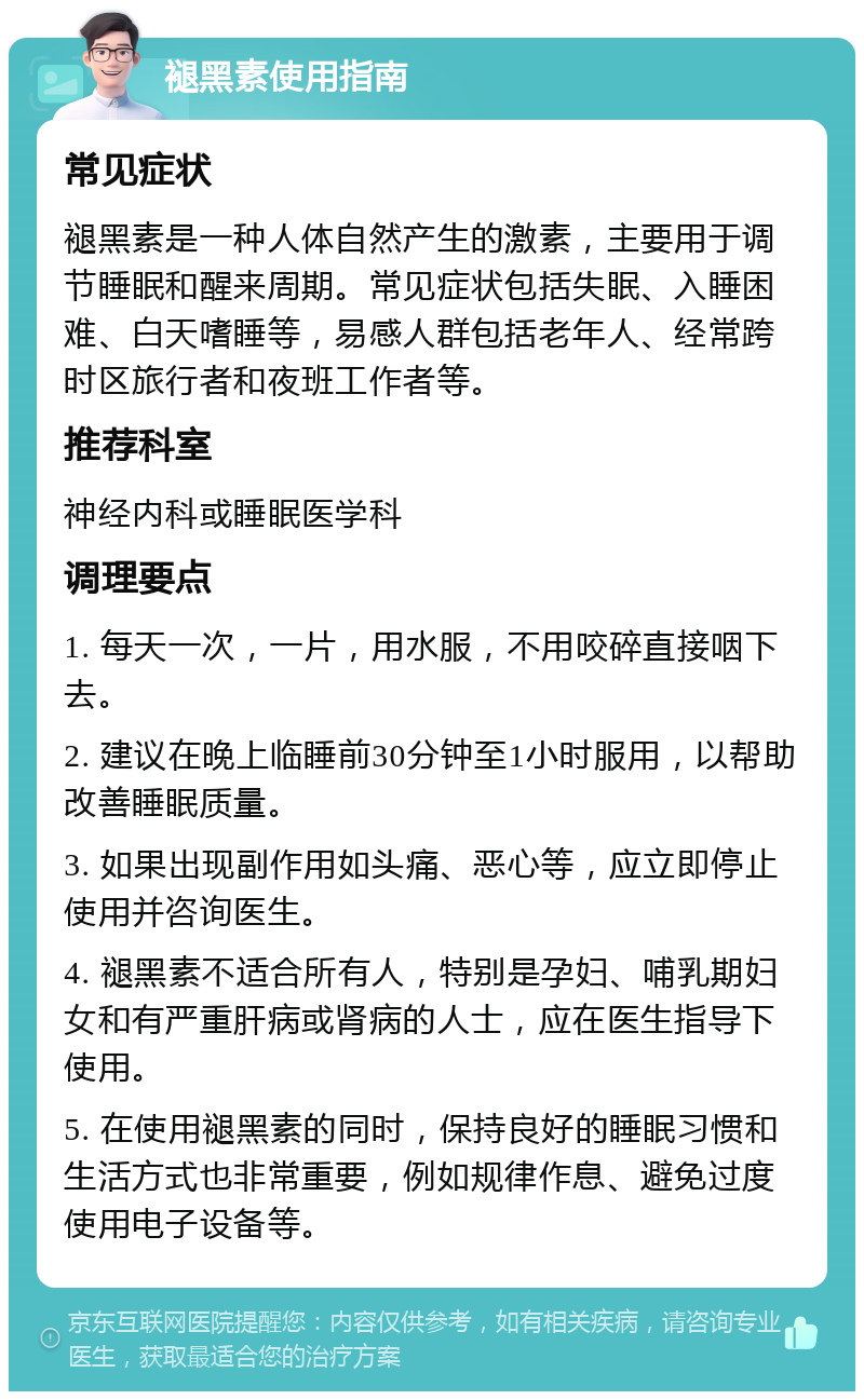 褪黑素使用指南 常见症状 褪黑素是一种人体自然产生的激素，主要用于调节睡眠和醒来周期。常见症状包括失眠、入睡困难、白天嗜睡等，易感人群包括老年人、经常跨时区旅行者和夜班工作者等。 推荐科室 神经内科或睡眠医学科 调理要点 1. 每天一次，一片，用水服，不用咬碎直接咽下去。 2. 建议在晚上临睡前30分钟至1小时服用，以帮助改善睡眠质量。 3. 如果出现副作用如头痛、恶心等，应立即停止使用并咨询医生。 4. 褪黑素不适合所有人，特别是孕妇、哺乳期妇女和有严重肝病或肾病的人士，应在医生指导下使用。 5. 在使用褪黑素的同时，保持良好的睡眠习惯和生活方式也非常重要，例如规律作息、避免过度使用电子设备等。