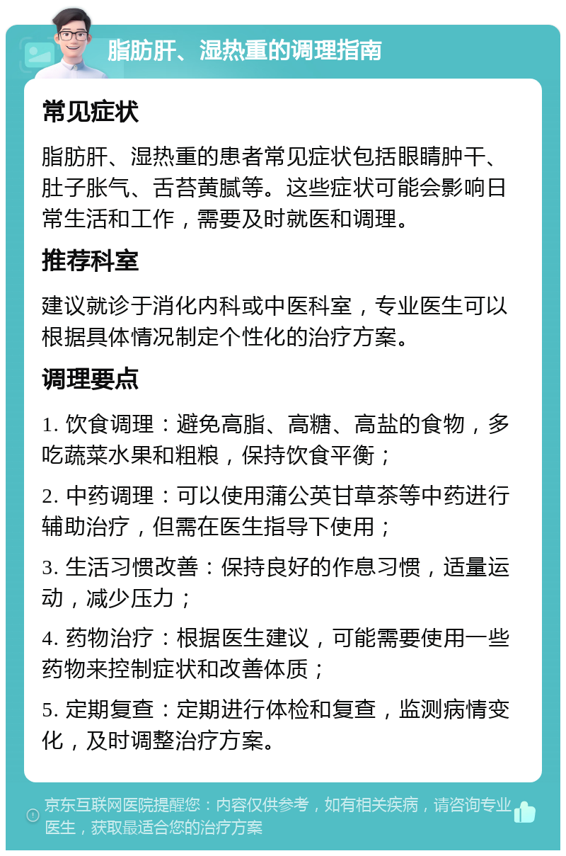 脂肪肝、湿热重的调理指南 常见症状 脂肪肝、湿热重的患者常见症状包括眼睛肿干、肚子胀气、舌苔黄腻等。这些症状可能会影响日常生活和工作，需要及时就医和调理。 推荐科室 建议就诊于消化内科或中医科室，专业医生可以根据具体情况制定个性化的治疗方案。 调理要点 1. 饮食调理：避免高脂、高糖、高盐的食物，多吃蔬菜水果和粗粮，保持饮食平衡； 2. 中药调理：可以使用蒲公英甘草茶等中药进行辅助治疗，但需在医生指导下使用； 3. 生活习惯改善：保持良好的作息习惯，适量运动，减少压力； 4. 药物治疗：根据医生建议，可能需要使用一些药物来控制症状和改善体质； 5. 定期复查：定期进行体检和复查，监测病情变化，及时调整治疗方案。