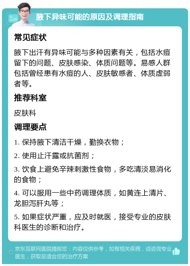 腋下异味可能的原因及调理指南 常见症状 腋下出汗有异味可能与多种因素有关，包括水痘留下的问题、皮肤感染、体质问题等。易感人群包括曾经患有水痘的人、皮肤敏感者、体质虚弱者等。 推荐科室 皮肤科 调理要点 1. 保持腋下清洁干燥，勤换衣物； 2. 使用止汗露或抗菌剂； 3. 饮食上避免辛辣刺激性食物，多吃清淡易消化的食物； 4. 可以服用一些中药调理体质，如黄连上清片、龙胆泻肝丸等； 5. 如果症状严重，应及时就医，接受专业的皮肤科医生的诊断和治疗。