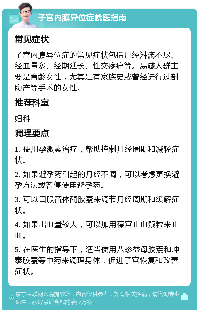 子宫内膜异位症就医指南 常见症状 子宫内膜异位症的常见症状包括月经淋漓不尽、经血量多、经期延长、性交疼痛等。易感人群主要是育龄女性，尤其是有家族史或曾经进行过剖腹产等手术的女性。 推荐科室 妇科 调理要点 1. 使用孕激素治疗，帮助控制月经周期和减轻症状。 2. 如果避孕药引起的月经不调，可以考虑更换避孕方法或暂停使用避孕药。 3. 可以口服黄体酮胶囊来调节月经周期和缓解症状。 4. 如果出血量较大，可以加用葆宫止血颗粒来止血。 5. 在医生的指导下，适当使用八珍益母胶囊和坤泰胶囊等中药来调理身体，促进子宫恢复和改善症状。