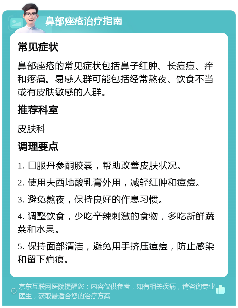 鼻部痤疮治疗指南 常见症状 鼻部痤疮的常见症状包括鼻子红肿、长痘痘、痒和疼痛。易感人群可能包括经常熬夜、饮食不当或有皮肤敏感的人群。 推荐科室 皮肤科 调理要点 1. 口服丹参酮胶囊，帮助改善皮肤状况。 2. 使用夫西地酸乳膏外用，减轻红肿和痘痘。 3. 避免熬夜，保持良好的作息习惯。 4. 调整饮食，少吃辛辣刺激的食物，多吃新鲜蔬菜和水果。 5. 保持面部清洁，避免用手挤压痘痘，防止感染和留下疤痕。